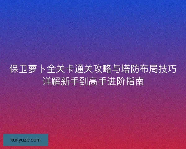 保卫萝卜全关卡通关攻略与塔防布局技巧详解新手到高手进阶指南