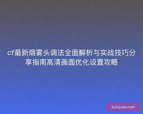 cf最新烟雾头调法全面解析与实战技巧分享指南高清画面优化设置攻略