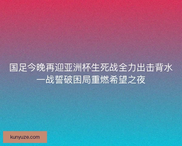 国足今晚再迎亚洲杯生死战全力出击背水一战誓破困局重燃希望之夜