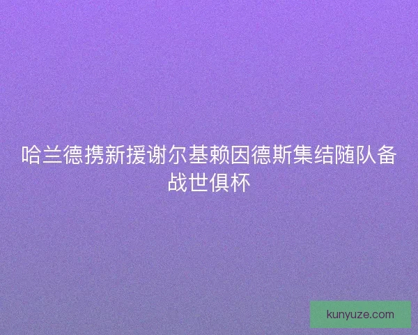哈兰德携新援谢尔基赖因德斯集结随队备战世俱杯