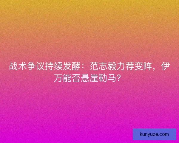 战术争议持续发酵：范志毅力荐变阵，伊万能否悬崖勒马？