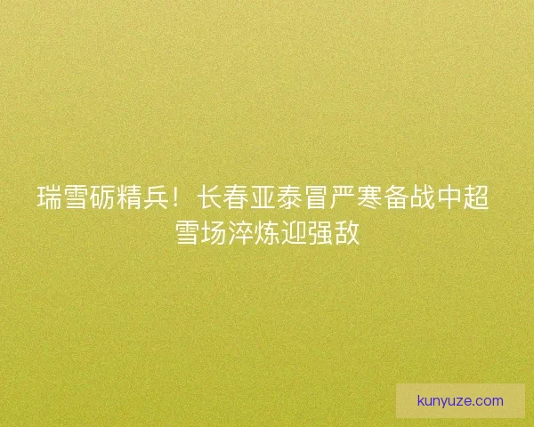 瑞雪砺精兵！长春亚泰冒严寒备战中超 雪场淬炼迎强敌