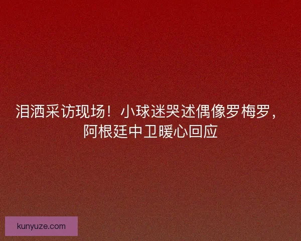 泪洒采访现场！小球迷哭述偶像罗梅罗，阿根廷中卫暖心回应