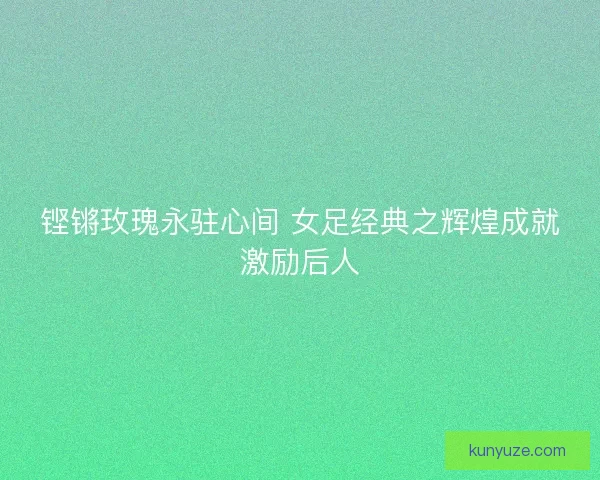 铿锵玫瑰永驻心间 女足经典之辉煌成就激励后人