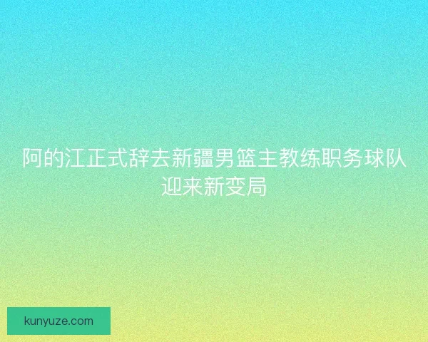 阿的江正式辞去新疆男篮主教练职务球队迎来新变局