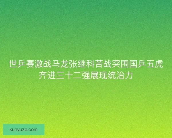 世乒赛激战马龙张继科苦战突围国乒五虎齐进三十二强展现统治力