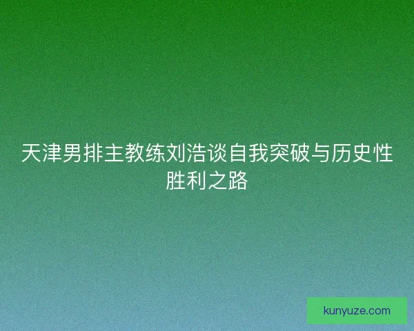 天津男排主教练刘浩谈自我突破与历史性胜利之路