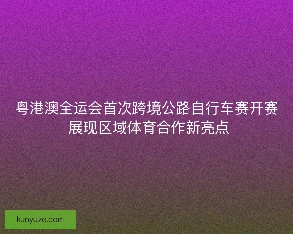 粤港澳全运会首次跨境公路自行车赛开赛 展现区域体育合作新亮点