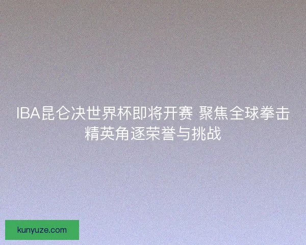 IBA昆仑决世界杯即将开赛 聚焦全球拳击精英角逐荣誉与挑战