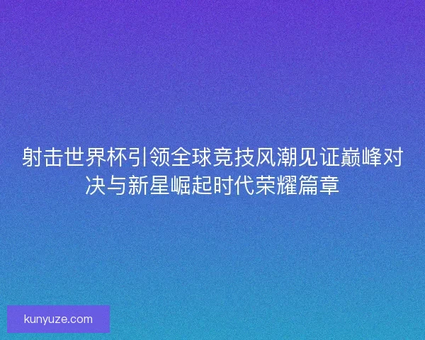 射击世界杯引领全球竞技风潮见证巅峰对决与新星崛起时代荣耀篇章
