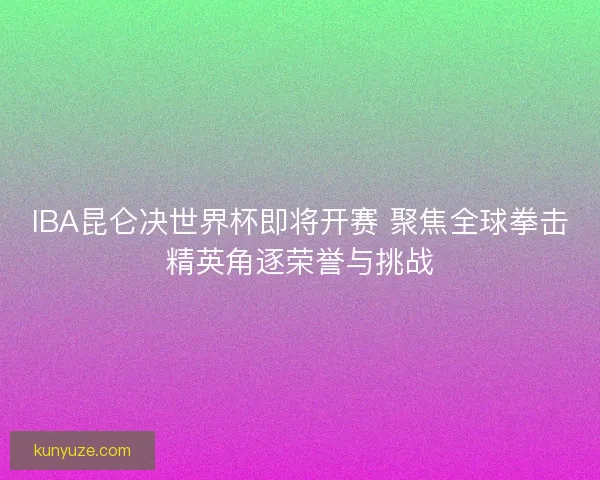IBA昆仑决世界杯即将开赛 聚焦全球拳击精英角逐荣誉与挑战