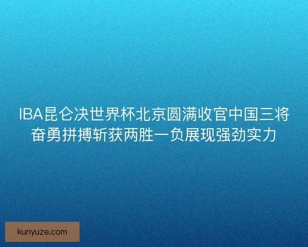 IBA昆仑决世界杯北京圆满收官中国三将奋勇拼搏斩获两胜一负展现强劲实力