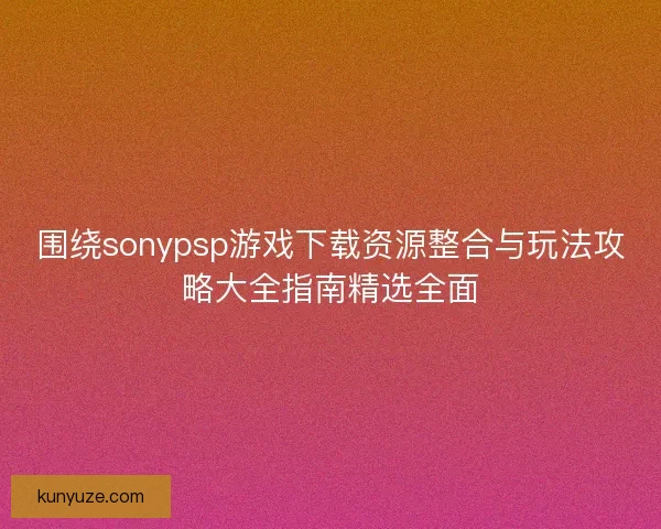 围绕sonypsp游戏下载资源整合与玩法攻略大全指南精选全面