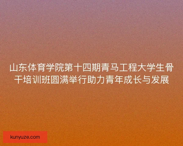山东体育学院第十四期青马工程大学生骨干培训班圆满举行助力青年成长与发展
