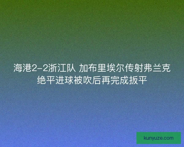 海港2-2浙江队 加布里埃尔传射弗兰克绝平进球被吹后再完成扳平