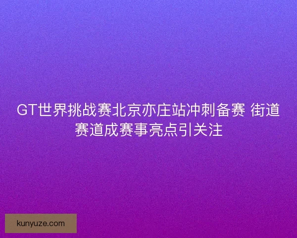 GT世界挑战赛北京亦庄站冲刺备赛 街道赛道成赛事亮点引关注
