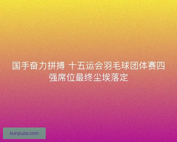 国手奋力拼搏 十五运会羽毛球团体赛四强席位最终尘埃落定