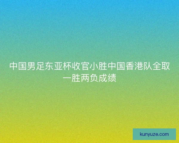 中国男足东亚杯收官小胜中国香港队全取一胜两负成绩