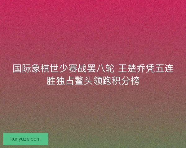 国际象棋世少赛战罢八轮 王楚乔凭五连胜独占鳌头领跑积分榜