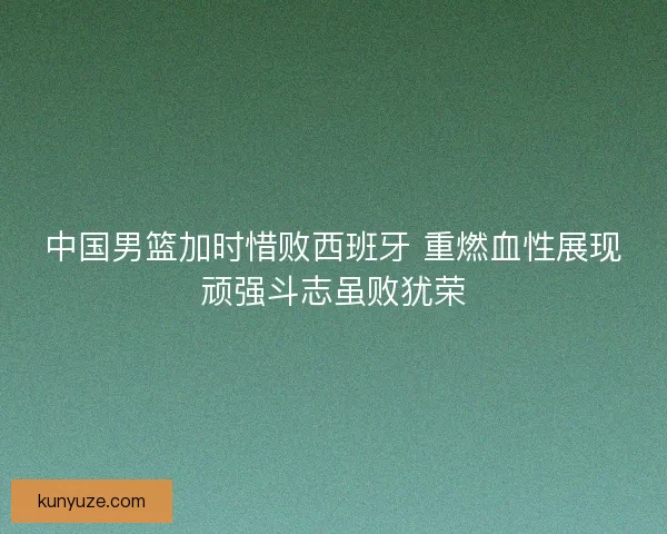 中国男篮加时惜败西班牙 重燃血性展现顽强斗志虽败犹荣