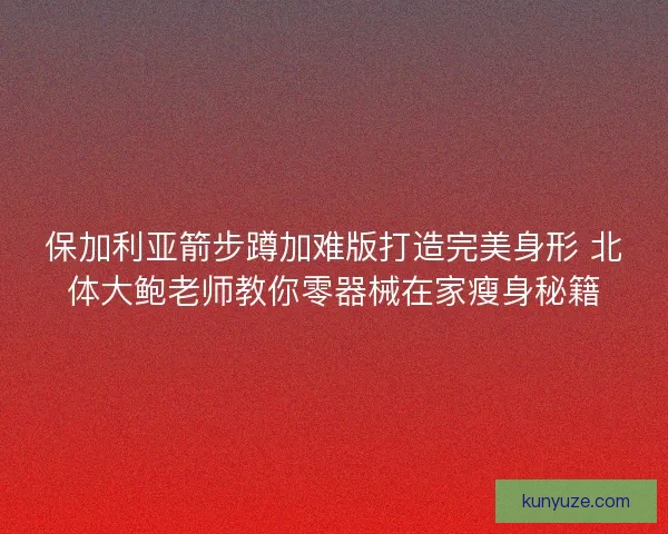 保加利亚箭步蹲加难版打造完美身形 北体大鲍老师教你零器械在家瘦身秘籍
