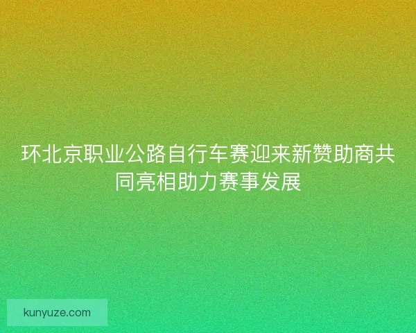 环北京职业公路自行车赛迎来新赞助商共同亮相助力赛事发展